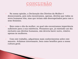  Na nossa opinião, a Declaração dos Direitos da Mulher é
desnecessária, pois nela encontramos, apenas, direitos que todos os
seres humanos têm, mas que teriam sido desrespeitados para com o
sexo feminino.
 Bem como o dia da mulher, no qual não encontramos importância
suficiente para a sua existência. Pensamos que, já existindo um dia
exclusivo aos direitos humanos, não deveria haver outro, relativo
apenas às mulheres.
 Com este trabalho, adquirimos mais conhecimentos sobre este
assunto. Achámos interessante, bem como benéfico para a nossa
cultura geral.
 