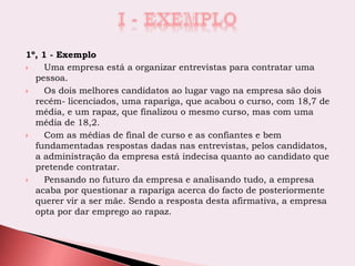 1º, 1 - Exemplo
 Uma empresa está a organizar entrevistas para contratar uma
pessoa.
 Os dois melhores candidatos ao lugar vago na empresa são dois
recém- licenciados, uma rapariga, que acabou o curso, com 18,7 de
média, e um rapaz, que finalizou o mesmo curso, mas com uma
média de 18,2.
 Com as médias de final de curso e as confiantes e bem
fundamentadas respostas dadas nas entrevistas, pelos candidatos,
a administração da empresa está indecisa quanto ao candidato que
pretende contratar.
 Pensando no futuro da empresa e analisando tudo, a empresa
acaba por questionar a rapariga acerca do facto de posteriormente
querer vir a ser mãe. Sendo a resposta desta afirmativa, a empresa
opta por dar emprego ao rapaz.
 