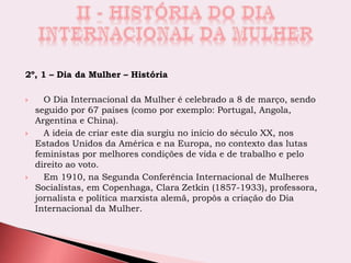 2º, 1 – Dia da Mulher – História
 O Dia Internacional da Mulher é celebrado a 8 de março, sendo
seguido por 67 países (como por exemplo: Portugal, Angola,
Argentina e China).
 A ideia de criar este dia surgiu no início do século XX, nos
Estados Unidos da América e na Europa, no contexto das lutas
feministas por melhores condições de vida e de trabalho e pelo
direito ao voto.
 Em 1910, na Segunda Conferência Internacional de Mulheres
Socialistas, em Copenhaga, Clara Zetkin (1857-1933), professora,
jornalista e política marxista alemã, propôs a criação do Dia
Internacional da Mulher.
 