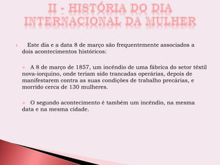  Este dia e a data 8 de março são frequentemente associados a
dois acontecimentos históricos:
 A 8 de março de 1857, um incêndio de uma fábrica do setor têxtil
nova-iorquino, onde teriam sido trancadas operárias, depois de
manifestarem contra as suas condições de trabalho precárias, e
morrido cerca de 130 mulheres.
 O segundo acontecimento é também um incêndio, na mesma
data e na mesma cidade.
 