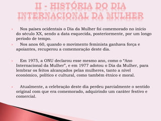  Nos países ocidentais o Dia da Mulher foi comemorado no início
do século XX, sendo a data esquecida, posteriormente, por um longo
período de tempo.
 Nos anos 60, quando o movimento feminista ganhava força e
apoiantes, recuperou a comemoração deste dia.
 Em 1975, a ONU declarou esse mesmo ano, como o “Ano
Internacional da Mulher”, e em 1977 adotou o Dia da Mulher, para
lembrar os feitos alcançados pelas mulheres, tanto a nível
económico, político e cultural, como também étnico e moral.
 Atualmente, a celebração deste dia perdeu parcialmente o sentido
original com que era comemorado, adquirindo um caráter festivo e
comercial.
 