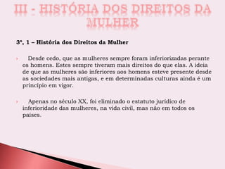 3º, 1 – História dos Direitos da Mulher
 Desde cedo, que as mulheres sempre foram inferiorizadas perante
os homens. Estes sempre tiveram mais direitos do que elas. A ideia
de que as mulheres são inferiores aos homens esteve presente desde
as sociedades mais antigas, e em determinadas culturas ainda é um
princípio em vigor.
 Apenas no século XX, foi eliminado o estatuto jurídico de
inferioridade das mulheres, na vida civil, mas não em todos os
países.
 