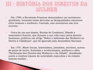  Em 1789, a Revolução Francesa desencadeou um movimento
igualitário, tentando assim derrubar as desigualdades existentes
entre homens e mulheres. Contudo, este movimento não teve
sucesso.
 Cerca de um ano depois, Nicolas de Condorcet, filósofo e
matemático francês, que durante a sua vida lutou pelos direitos
humanos, publicou um artigo “Sobre a Admissão das Mulheres ao
Direito à Cidadania”, que foi ignorado pela Assembleia Nacional.
 Em 1791, Marie Gouze, historiadora, jornalista, escritora, autora
de peças de teatro, feminista e revolucionária, publicou a obra
“Declaração dos Direitos das Mulheres e da Cidadã”, desafiando
assim a conduta injusta da autoridade masculina e da relação
homem-mulher.
 
