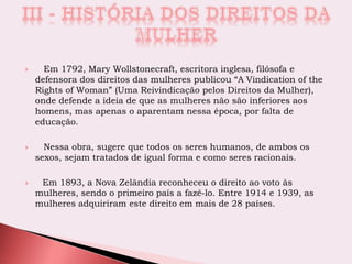  Em 1792, Mary Wollstonecraft, escritora inglesa, filósofa e
defensora dos direitos das mulheres publicou “A Vindication of the
Rights of Woman” (Uma Reivindicação pelos Direitos da Mulher),
onde defende a ideia de que as mulheres não são inferiores aos
homens, mas apenas o aparentam nessa época, por falta de
educação.
 Nessa obra, sugere que todos os seres humanos, de ambos os
sexos, sejam tratados de igual forma e como seres racionais.
 Em 1893, a Nova Zelândia reconheceu o direito ao voto às
mulheres, sendo o primeiro país a fazê-lo. Entre 1914 e 1939, as
mulheres adquiriram este direito em mais de 28 países.
 