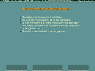 Porque não criar á própria framework? Construir uma framework é complexo; Re-uso não vem sozinho: deve ser planejado; É mais complexo e demora mais fazer uma aplicação  tendo que construir uma framework em vez de fazer a  aplicação do zero; Benefícios são realizados em longo prazo. 