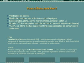 O que a jQuery pode fazer? Validações de dados; Manipular qualquer tag, atributo ou valor da página; Efeitos (fades, alpha, abrir e fechar janelas, arrastar, soltar…); Modela *CSS (você pode manipular atributos css e até mesmo de classes);  *AJAX, um ótimo módulo super fácil fará suas aplicações se comunicarem  facilmente. *AJAX: Acrônimo em língua inglesa de  Asynchronous Javascript And XML,  é o uso sistemático de tecnologias  providas por navegadores, como Javascript e XML, para tornar páginas mais interativas com o usuário, utilizando-se de solicitações assíncronas de informações.  *CSS:  Cascading Style Sheets , ou simplesmente  CSS , é uma linguagem de estilo utilizada para definir a apresentação de documentos escritos em uma linguagem de marcação, como HTML ou XML. Seu principal benefício é prover a separação entre o formato e o conteúdo de um documento.   