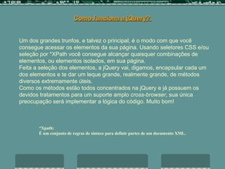 Como funciona a jQuery?  Um dos grandes trunfos, e talvez o principal, é o modo com que você consegue acessar os elementos da sua página. Usando seletores CSS e/ou seleção por *XPath você consegue alcançar quaisquer combinações de elementos, ou elementos isolados, em sua página.  Feita a seleção dos elementos, a jQuery vai, digamos, encapsular cada um dos elementos e te dar um leque grande, realmente grande, de métodos diversos extremamente úteis.  Como os métodos estão todos concentrados na jQuery e já possuem os devidos tratamentos para um suporte amplo  cross-browser , sua única preocupação será implementar a lógica do código. Muito bom!  *Xpath:  É um conjunto de regras de sintaxe para definir partes de um documento XML.   