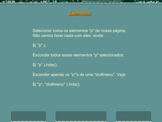 Selecionar todos os elementos "p" de nossa página.  Não vamos fazer nada com eles, ainda:  $( "p" );  Esconder todos esses elementos "p" selecionados:  $( "p" ).hide();  Esconder apenas os "p"'s de uma "div#menu". Veja: $( "p", "div#menu" ).hide();  Exemplos: 