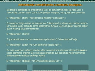 Modificar o conteúdo de um elemento já é, de certa forma, fácil se você usar o  innerHTML  comum. Mas, como você já deve imaginar, com jQuery é muito mais:  $( "p#exemplo" ).html( "<strong>Novo</strong> conteúdo!"  );  O pequeno código acima vai acessar um "p#exemplo" e alterar seu  markup  interno por aquele outro, passado como parâmetro à função. Se você quiser apenas saber qual o  markup  atual do elemento:  $( "p#exemplo" ).html();  E que tal adicionar um novo elemento após nosso "p" de exemplo? Veja:  $( "p#exemplo" ).after( "<p>Um elemento depois!</p>" );  Ou seja, usando o método intuitivo  after  conseguimos adicionar elementos  após  o nosso elemento original. Se você está pensando que podemos inserir elementos antes usando o método análogo  before :  $( "p#exemplo" ).before( "<p>Um elemento antes!</p>" ); Adicionando e modificando o conteúdo da página:  