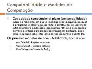 Computabilidade e Modelos de Computação Capacidade computacional plena (computabilidade):  surge no momento em que a linguagem de máquina, na qual o programa é construído, permite a construção de sentenças suficientemente poderosas (programas P0), cuja a execução permite a entrada de dados na linguagem abstrata, onde essa linguagem abstrata torna-se tão poderosa quanto L0.  Os primeiro modelos de computabilidade, foram com:  Kurt Göedel - funções recursivas.   Alonso Church - lambda-calculus. Alan Turing – Máquina de Turing. 