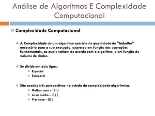 Análise de Algoritmos E Complexidade Computacional Complexidade Computacional A Complexidade de um algoritmo consiste na quantidade de "trabalho" necessária para a sua execução, expressa em função das operações fundamentais, as quais variam de acordo com o algoritmo, e em função do volume de dados. Se divide em dois tipos: Espacial  Temporal  São usadas três perspectivas no estudo da complexidade algorítmica. Melhor caso - Ω( )  Caso médio - θ( )  Pior caso - O( )  