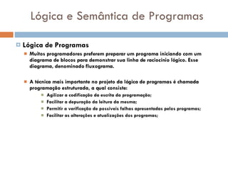 Lógica e Semântica de Programas Lógica de Programas Muitos programadores preferem preparar um programa iniciando com um diagrama de blocos para demonstrar sua linha de raciocínio lógico. Esse diagrama, denominado fluxograma.   A técnica mais importante no projeto da lógica de programas é chamada programação estruturada, a qual consiste: Agilizar a codificação da escrita da programação; Facilitar a depuração da leitura da mesma; Permitir a verificação de possíveis falhas apresentadas pelos programas; Facilitar as alterações e atualizações dos programas; 