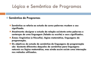 Lógica e Semântica de Programas Semântica de Programas Semântica se referia ao estudo de como palavras mudam o seu significado. Atualmente: designar o estudo da relação existente entre palavras e sentenças de uma linguagem (falada ou escrita) e seus significados. Áreas: lingüística (e filosofia), lógica matemática, linguagens de programação.   Os objetivos do estudo de semântica de linguagens de programação são  bastante diferentes daqueles de semântica para linguagens naturais ou lógica matemática, mas ainda assim existe uma interseção nos métodos utilizados. 