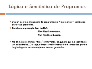 Lógica e Semântica de Programas Design de uma linguagem de programação = gramática + semântica para essa gramática. Considere o exemplo (em inglês): Time flies like an arrow. Fruit flies like a banana. Na primeira sentença, “flies" é um verbo, enquanto que na segunda é um substantivo. Ou seja, é impossível construir uma semântica para a língua inglesa baseada apenas na sua gramatica. 