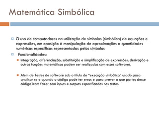 Matemática Simbólica O uso de computadores na utilização de símbolos (simbólica) de equações e expressões, em oposição à manipulação de aproximações a quantidades numéricas específicas representadas pelos símbolos  Funcionalidades: Integração, diferenciação, substituição e simplificação de expressões, derivação e outras funções matemáticas podem ser realizadas com esses softwares.  Alem de Testes de software sob o título de “execução simbólica” usado para analisar se e quando o código pode ter erros e para prever o que partes desse código iram fazer com inputs e outputs especificados nos testes. 
