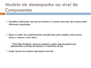Modelo de desempenho ao nível de Componentes Considera diferentes recursos do sistema e o modo como eles são usados pelas diferentes requisições. Discos e redes são explicitamente considerados pelo modelo, mais preciso sobre o sistema e mais lento. Cada recurso do sistema representa uma fila. Para filas limitadas, pode se analisar a partir das equações que representam o tempo de espera e o tamanho da fila. 