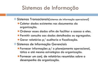 Sistemas de Informação Sistemas Transacionais( sistemas de informação operacional ) Coletar dados existentes nos documentos da organização.  Ordenar esses dados afim de facilitar o acesso a eles. Permitir consulta aos dados detalhados ou agregados. Gerar relatórios p/ auditoria e fiscalização. Sistemas de Informação Gerenciais Fornecer informações p/ o planejamento operacional, tático e até mesmo estratégico da organização.  Fornecer um conj. de relatórios resumidos sobre o desempenho da organização.  