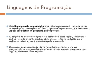 Linguagens de Programação Uma  linguagem de programação  é um método padronizado para expressar instruções para um computador. É um conjunto de regras sintáticas e semânticas usadas para definir um programa de computador O conjunto de palavras compostos de acordo com essas regras, constituem o código fonte de um software. Esse código fonte é depois traduzido para código de máquina, que é executado pelo processador. Linguagens de programação são ferramentas importantes para que programadores e engenheiros de software possam escrever programas mais organizados e com maior rapidez.  