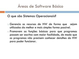 O que são Sistemas Operacionais? Gerencia os recursos de HW de forma que  sejam utilizados da melhor e mais simples forma possível. Promovem as funções básicas para que programas passam ser escritos com maior facilidade, de modo que os programas não precisem conhecer detalhes do HW para poder funcionar. Áreas de Software Básico 