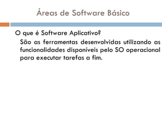 Áreas de Software Básico O que é Software Aplicativo? São as ferramentas desenvolvidas utilizando as funcionalidades disponíveis pelo SO operacional para executar tarefas a fim. 