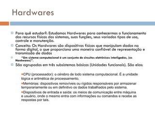 Hardwares Para quê estudar?: Estudamos Hardwares para conhecermos o funcionamento dos recursos físicos dos sistemas, suas funções, seus variados tipos de uso, controle e manutenção.  Conceito: Os Hardwares são dispositivos físicos que manipulam dados na forma digital, o que proporciona uma maneira confiável de representação e transmissão de dados  “ Um sistema computacional é um conjunto de circuitos eletrônicos interligados, (os Hardwares)”. São agrupados em três subsistemas básicos (Unidades funcionais). São elas:  CPU (processador): o cérebro de todo sistema computacional. É a unidade lógica e aritmética de processamento.   Memórias: dispositivos removíveis ou rígidos responsáveis por armazenar temporariamente ou em definitivo os dados trabalhados pelo sistema. Dispositivos de entrada e saída: os meios de comunicação entre máquina e usuário, onde o mesmo entra com informações ou comandos e recebe as respostas por tais. 