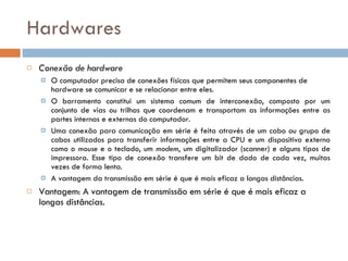 Hardwares Conexão de hardware O computador precisa de conexões físicas que permitem seus componentes de hardware se comunicar e se relacionar entre eles.  O barramento constitui um sistema comum de interconexão, composto por um conjunto de vias ou trilhas que coordenam e transportam as informações entre as partes internas e externas do computador. Uma conexão para comunicação em série é feita através de um cabo ou grupo de cabos utilizados para transferir informações entre a CPU e um dispositivo externo como o  mouse  e o teclado, um  modem , um digitalizador (scanner) e alguns tipos de impressora. Esse tipo de conexão transfere um bit de dado de cada vez, muitas vezes de forma lenta.  A vantagem da transmissão em série é que é mais eficaz a longas distâncias.   Vantagem: A vantagem de transmissão em série é que é mais eficaz a longas distâncias.   