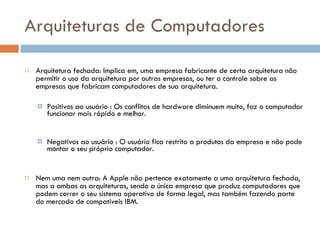 Arquiteturas de Computadores Arquitetura fechada:   Implica em, uma empresa fabricante de certa arquitetura não permitir o uso da arquitetura por outras empresas, ou ter o controle sobre as empresas que fabricam computadores de sua arquitetura. Positivos ao usuário :  Os conflitos de hardware diminuem muito, faz o computador funcionar mais rápido e melhor.  Negativos ao usuário :  O usuário fica restrito a produtos da empresa e não pode montar o seu próprio computador.  Nem uma nem outra:  A Apple não pertence exatamente a uma arquitetura fechada, mas a ambas as arquiteturas, sendo a única empresa que produz computadores que podem correr o seu sistema operativo de forma legal, mas também fazendo parte do mercado de compatíveis IBM. 