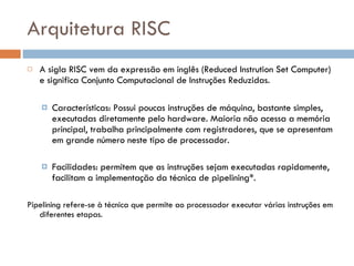 Arquitetura RISC A sigla RISC vem da expressão em inglês (Reduced Instrution Set Computer) e significa Conjunto Computacional de Instruções Reduzidas. Características: Possui poucas instruções de máquina, bastante simples, executadas diretamente pelo hardware. Maioria não acessa a memória principal, trabalha principalmente com registradores, que se apresentam em grande número neste tipo de processador. Facilidades: permitem que as instruções sejam executadas rapidamente, facilitam a implementação da técnica de pipelining*. Pipelining refere-se à técnica que permite ao processador executar várias instruções em diferentes etapas.  
