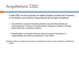 Arquitetura CISC A sigla CISC vem da expressão em inglês (Complex Instrution Set Computer) e é traduzida como Conjunto Computacional de Instruções Complexas. Características: possuem instruções complexas que são interpretadas por microprogramas. O número de registradores é pequeno e qualquer instrução pode referenciar a memória principal.  Complicações: as instruções demoram mais para serem executadas e a implementação da técnica de pipelining* é mais difícil. Pipelining refere-se à técnica que permite ao processador executar várias instruções em diferentes etapas.  