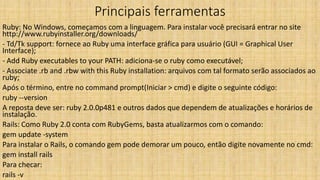 Principais ferramentas
Ruby: No Windows, começamos com a linguagem. Para instalar você precisará entrar no site
http://www.rubyinstaller.org/downloads/
- Td/Tk support: fornece ao Ruby uma interface gráfica para usuário (GUI = Graphical User
Interface);
- Add Ruby executables to your PATH: adiciona-se o ruby como executável;
- Associate .rb and .rbw with this Ruby installation: arquivos com tal formato serão associados ao
ruby;
Após o término, entre no command prompt(Iniciar > cmd) e digite o seguinte código:
ruby --version
A reposta deve ser: ruby 2.0.0p481 e outros dados que dependem de atualizações e horários de
instalação.
Rails: Como Ruby 2.0 conta com RubyGems, basta atualizarmos com o comando:
gem update -system
Para instalar o Rails, o comando gem pode demorar um pouco, então digite novamente no cmd:
gem install rails
Para checar:
rails -v
 