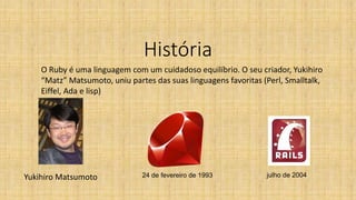 História
Yukihiro Matsumoto 24 de fevereiro de 1993
O Ruby é uma linguagem com um cuidadoso equilíbrio. O seu criador, Yukihiro
“Matz” Matsumoto, uniu partes das suas linguagens favoritas (Perl, Smalltalk,
Eiffel, Ada e lisp)
julho de 2004
 