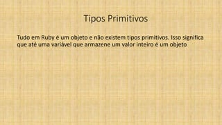 Tipos Primitivos
Tudo em Ruby é um objeto e não existem tipos primitivos. Isso significa
que até uma variável que armazene um valor inteiro é um objeto
 