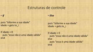 Estruturas de controle
• If
puts "Informe a sua idade"
idade = gets.to_i
if idade < 0
puts "essa não é uma idade válida"
end
• Else
puts "Informe a sua idade"
idade = gets.to_i
if idade < 0
puts "essa não é uma idade válida"
else
puts "essa é uma idade válida"
end
 