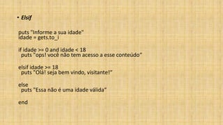 • Elsif
puts "Informe a sua idade"
idade = gets.to_i
if idade >= 0 and idade < 18
puts "ops! você não tem acesso a esse conteúdo“
elsif idade >= 18
puts "Olá! seja bem vindo, visitante!“
else
puts "Essa não é uma idade válida“
end
 
