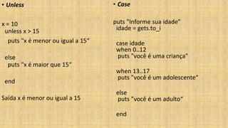 • Unless
x = 10
unless x > 15
puts "x é menor ou igual a 15“
else
puts "x é maior que 15“
end
Saída x é menor ou igual a 15
• Case
puts "Informe sua idade"
idade = gets.to_i
case idade
when 0..12
puts "você é uma criança"
when 13..17
puts "você é um adolescente“
else
puts "você é um adulto“
end
 