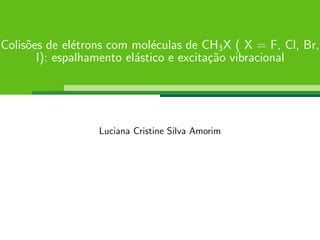 Colis˜oes de el´etrons com mol´eculas de CH3X ( X = F, Cl, Br,
I): espalhamento el´astico e excita¸c˜ao vibracional
Luciana Cristine Silva Amorim
 