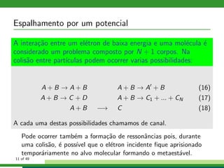 Espalhamento por um potencial
A intera¸c˜ao entre um el´etron de baixa energia e uma mol´ecula ´e
considerado um problema composto por N + 1 corpos. Na
colis˜ao entre part´ıculas podem ocorrer varias possibilidades:
A + B → A + B A + B → A′
+ B (16)
A + B → C + D A + B → C1 + ... + CN (17)
A + B −→ C (18)
A cada uma destas possibilidades chamamos de canal.
Pode ocorrer tamb´em a forma¸c˜ao de ressonˆancias pois, durante
uma colis˜ao, ´e poss´ıvel que o el´etron incidente ﬁque aprisionado
tempor´ariamente no alvo molecular formando o metaest´avel.
11 of 49
 