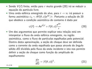 • Sendo V (r) ﬁnito, ent˜ao para r muito grande (20) ir´a se reduzir a
equa¸c˜ao da part´ıcula livre.
• Uma onda esf´erica emergindo do alvo, para r → ∞ ir´a possuir a
forma assint´otica ψs ∼ Af (θ, φ)eikr /r. Portanto a solu¸c˜ao de 20
que obedece a condi¸c˜ao assint´otica de contorno ´e dada por
ψ(r) → Aeiki r
+ f (θ, φ)
eikr
r
(20)
• Um dos argumentos que permite explicar esta rela¸c˜ao est´a em
interpretar o ﬂuxo da onda esf´erica emergente, na regi˜ao
assint´otica, como o ﬂuxo de part´ıculas espalhadas pelo potencial.
Dentro desta aproxima¸c˜ao, a se¸c˜ao de choque deve ser deﬁnida
como a corrente da onda espalhada que passa atrav´es do ˆangulo
s´olido dΩ dividida pelo ﬂuxo da onda incidente e isto nos permite
deﬁnir a se¸c˜ao de choque como fun¸c˜ao da amplitude de
espalhamento
dσ
dΩ
= |f (θ, φ)|2
. (21)
13 of 49
 