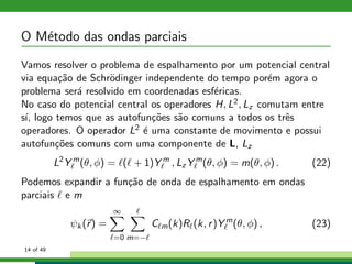 O M´etodo das ondas parciais
Vamos resolver o problema de espalhamento por um potencial central
via equa¸c˜ao de Schr¨odinger independente do tempo por´em agora o
problema ser´a resolvido em coordenadas esf´ericas.
No caso do potencial central os operadores H, L2, Lz comutam entre
s´ı, logo temos que as autofun¸c˜oes s˜ao comuns a todos os trˆes
operadores. O operador L2 ´e uma constante de movimento e possui
autofun¸c˜oes comuns com uma componente de L, Lz
L2
Y m
ℓ (θ, φ) = ℓ(ℓ + 1)Y m
ℓ , Lz Y m
ℓ (θ, φ) = m(θ, φ) . (22)
Podemos expandir a fun¸c˜ao de onda de espalhamento em ondas
parciais ℓ e m
ψk (r) =
∞
ℓ=0
ℓ
m=−ℓ
Cℓm(k)Rℓ(k, r)Y m
ℓ (θ, φ) , (23)
14 of 49
 