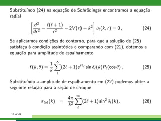 Substitu´ındo (24) na equa¸c˜ao de Schr¨odinger encontramos a equa¸c˜ao
radial
d2
dr2
−
ℓ(ℓ + 1)
r2
− 2V (r) + k2
uℓ(k, r) = 0 , (24)
Se aplicarmos condi¸c˜oes de contorno, para que a solu¸c˜ao de (25)
satisfa¸ca `a condi¸c˜ao assint´otica e comparando com (21), obtemos a
equa¸c˜ao para amplitude de espalhamento
f (k, θ) =
1
k
∞
ℓ
(2ℓ + 1)eiδℓ
sin δℓ(k)Pℓ(cos θ) , (25)
Substitu´ındo a amplitude de espalhamento em (22) podemos obter a
seguinte rela¸c˜ao para a se¸c˜ao de choque
σtot(k) =
4π
k2
∞
ℓ
(2ℓ + 1) sin2
δℓ(k) . (26)
15 of 49
 
