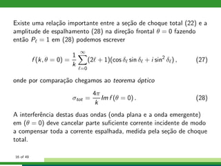 Existe uma rela¸c˜ao importante entre a se¸c˜ao de choque total (22) e a
amplitude de espalhamento (28) na dire¸c˜ao frontal θ = 0 fazendo
ent˜ao Pℓ = 1 em (28) podemos escrever
f (k, θ = 0) =
1
k
∞
ℓ=0
(2ℓ + 1)(cos δℓ sin δℓ + i sin2
δℓ) , (27)
onde por compara¸c˜ao chegamos ao teorema ´optico
σtot =
4π
k
Im f (θ = 0) . (28)
A interferˆencia destas duas ondas (onda plana e a onda emergente)
em (θ = 0) deve cancelar parte suﬁciente corrente incidente de modo
a compensar toda a corrente espalhada, medida pela se¸c˜ao de choque
total.
16 of 49
 