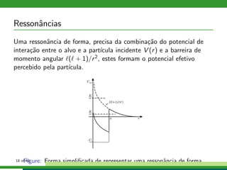 Ressonˆancias
Uma ressonˆancia de forma, precisa da combina¸c˜ao do potencial de
intera¸c˜ao entre o alvo e a part´ıcula incidente V (r) e a barreira de
momento angular ℓ(ℓ + 1)/r2, estes formam o potencial efetivo
percebido pela part´ıcula.
Figure: Forma simpliﬁcada de representar uma ressonˆancia de forma.18 of 49
 