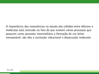 A importˆancia das ressonˆancias no estudo das colis˜oes entre el´etrons e
mol´eculas est´a centrada no fato de que existem v´arios processos que
possuem como processo intermedi´ario a forma¸c˜ao de um ˆanion
metaest´avel, s˜ao eles a excita¸c˜ao vibracional e dissocia¸c˜ao molecular.
19 of 49
 
