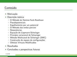 Conte´udo
• Motiva¸c˜ao
• Descri¸c˜ao te´orica
◦ O M´etodo de Hartree-Fock-Roothaan
◦ Pseudopotenciais
◦ Espalhamento por um potencial
◦ O M´etodo das ondas parciais
◦ Ressonˆancias
◦ Equa¸c˜ao de Lippmann-Schwinger
◦ Princ´ıpio variacional de Schwinger
◦ M´etodo Multicanal de Schwinger (SMC)
◦ Constru¸c˜ao do espa¸co de conﬁgura¸c˜oes
◦ Orbitais Virtuais Modiﬁcados
• Resultados
• Conclus˜oes e perspectivas futuras
2 of 49
 