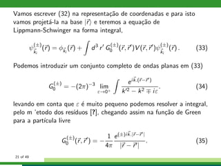 Vamos escrever (32) na representa¸c˜ao de coordenadas e para isto
vamos projet´a-la na base |r e teremos a equa¸c˜ao de
Lippmann-Schwinger na forma integral,
ψ
(±)
ki
(r) = φki
(r) + d3
r′
G
(±)
0 (r, r′
)V (r, r′
)ψ
(±)
ki
(r) . (33)
Podemos introduzir um conjunto completo de ondas planas em (33)
G
(±)
0 = −(2π)−3
lim
ε→0+
eik.(r−r′)
k′2 − k2 ∓ iε
. (34)
levando em conta que ε ´e muito pequeno podemos resolver a integral,
pelo m ’etodo dos res´ıduos [?], chegando assim na fun¸c˜ao de Green
para a part´ıcula livre
G
(±)
0 (r, r′
) = −
1
4π
e(±)ik.|r−r′|
|r − r′|
. (35)
21 of 49
 
