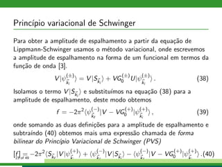 Princ´ıpio variacional de Schwinger
Para obter a amplitude de espalhamento a partir da equa¸c˜ao de
Lippmann-Schwinger usamos o m´etodo variacional, onde escrevemos
a amplitude de espalhamento na forma de um funcional em termos da
fun¸c˜ao de onda [3].
V |ψ
(±)
ki
= V |Ski
+ VG
(±)
0 U|ψ
(±)
ki
. (38)
Isolamos o termo V |Ski
e substitu´ımos na equa¸c˜ao (38) para a
amplitude de espalhamento, deste modo obtemos
f = −2π2
ψ
(−)
kf
|V − VG
(+)
0 |ψ
(+)
ki
, (39)
onde somando as duas deﬁni¸c˜oes para a amplitude de espalhamento e
subtra´ındo (40) obtemos mais uma express˜ao chamada de forma
bilinear do Princ´ıpio Variacional de Schwinger (PVS)
[f ] = −2π2
Skf
|V |ψ
(+)
ki
+ ψ
(−)
kf
|V |Ski
− ψ
(−)
kf
|V − VG
(+)
0 |ψ
(+)
ki
.(40)23 of 49
 
