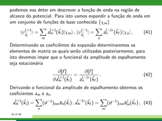 podemos nos deter em descrever a fun¸c˜ao de onda na regi˜ao de
alcance do potencial. Para isto vamos expandir a fun¸c˜ao de onda em
um conjunto de fun¸c˜oes de base conhecida {χm}
|ψ
(+)
ki
=
m
a
(+)
m (ki )|χm , ψ
(−)
ki
| =
n
a
(−)∗
n (kf ) χn| , (41)
Determinando os coeﬁciˆentes da expans˜ao determinaremos os
elementos de matriz os quais ser˜ao utilizados posteriormente, para
isto devemos impor que o funcional da amplitude de espalhamento
seja estacion´aria
∂[f ]
∂a
(+)
m (ki )
=
∂[f ]
a
(−)∗
n (kf )
. (42)
Derivando o funcional da amplitude de espalhamento obtemos os
coeﬁcientes am e an.
a
(+)
m (ki ) =
n
(d−1
)mnbn(ki ) , a
(−)∗
m (kf ) =
m
(d−1
)mnb†
m(kf ) , (43)
24 of 49
 