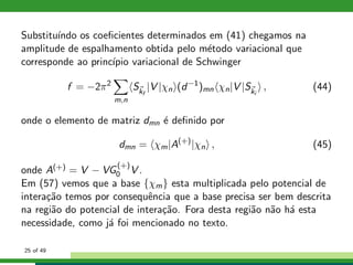 Substitu´ındo os coeﬁcientes determinados em (41) chegamos na
amplitude de espalhamento obtida pelo m´etodo variacional que
corresponde ao princ´ıpio variacional de Schwinger
f = −2π2
m,n
Skf
|V |χn (d−1
)mn χn|V |Ski
, (44)
onde o elemento de matriz dmn ´e deﬁnido por
dmn = χm|A(+)
|χn , (45)
onde A(+) = V − VG
(+)
0 V .
Em (57) vemos que a base {χm} esta multiplicada pelo potencial de
intera¸c˜ao temos por consequˆencia que a base precisa ser bem descrita
na regi˜ao do potencial de intera¸c˜ao. Fora desta regi˜ao n˜ao h´a esta
necessidade, como j´a foi mencionado no texto.
25 of 49
 