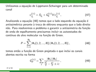 Utilizamos a equa¸c˜ao de Lippmann-Schwinger para um determinado
canal
ψ
(±)
ki
= Ski
+ G
(±)
0 V ψ
(±)
ki
, (47)
Analizando a equa¸c˜ao (48) temos que o lado esquerdo da equa¸c˜ao ´e
antissim´etrico perante `a troca de el´etrons enquanto que o lado direito
n˜ao. Para resolvermos o problema e garantir a antissimetria da fun¸c˜ao
de onda de espalhamento precisamos incluir os autoestados do
cont´ınuo do alvo molecular na fun¸c˜ao de Green.
P =
N0
ℓ=1
|Φℓ(1, 2, ..., N) Φℓ(1, 2, ..., N)| , (48)
temos ent˜ao a fun¸c˜ao de Green projetada e que inclui os canais
abertos escrita na forma
G
(±)
P =
ℓ
|Φℓ Φℓ|
k2
ℓ
2 − k2
2 ± iε
, (49)
27 of 49
 