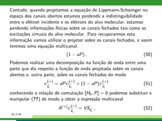 Contudo, quando projetamos a equa¸c˜ao de Lippmann-Schwinger no
espa¸co dos canais abertos estamos perdendo a indistinguibilidade
entre o el´etron incidente e os el´etrons do alvo molecular, estamos
perdendo informa¸c˜oes f´ısicas sobre os canais fechados tais como as
excita¸c˜oes virtuais do alvo molecular. Para recuperarmos esta
informa¸c˜ao vamos utilizar o projetor sobre os canais fechados, e assim
teremos uma equa¸c˜ao multicanal.
(1 − aP) , (50)
Podemos realizar uma decomposi¸c˜ao na fun¸c˜ao de onda entre uma
parte que diz respeito a fun¸c˜ao de onda projetada sobre os canais
abertos e, outra parte, sobre os canais fechados do modo
ψ
(+)
ki
= aPψ
(+)
ki
+ (1 − aP)ψ
(+)
ki
(51)
conhecendo a rela¸c˜ao de comuta¸c˜ao [H0, P] = 0 podemos substituir e
manipular (??) de modo a obter a express˜ao multicanal
A(+)
ψ
(+)
ki
= VSki
, (52)
28 of 49
 